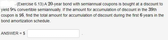 .(Exercise 6.13) A 20-year bond with semiannual coupons is bought at a discount to
yield 9% convertible semiannually. If the amount for accumulation of discount in the 39th
coupon is $6, find the total amount for accumulation of discount during the first 6 years in the
bond amortization schedule.
ANSWER = $