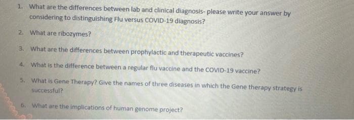 1. What are the differences between lab and clinical diagnosis- please write your answer by
considering to distinguishing Flu versus COVID-19 diagnosis?
2. What are ribozymes?
3. What are the differences between prophylactic and therapeutic vaccines?
4. What is the difference between a regular flu vaccine and the COVID-19 vaccine?
5. What is Gene Therapy? Give the names of three diseases in which the Gene therapy strategy is
successful?
6. What are the implications of human genome project?
