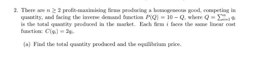 2. There are n ≥ 2 profit-maximising firms producing a homogeneous good, competing in
quantity, and facing the inverse demand function P(Q) = 10-Q, where Q = ₁-1 9i
is the total quantity produced in the market. Each firm i faces the same linear cost
function: C(q) = 2qi.
(a) Find the total quantity produced and the equilibrium price.