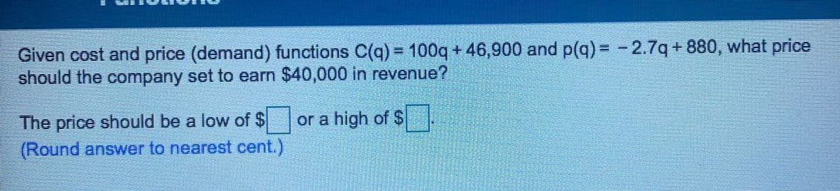 Given cost and price (demand) functions C(q) = 100q + 46,900 and p(q) = -2.7q + 880, what price
should the company set to earn $40,000 in revenue?
The price should be a low of $
(Round answer to nearest cent.)
or a high of $
