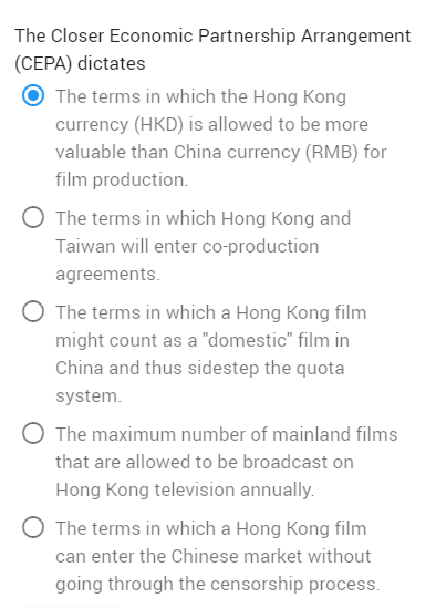 The Closer Economic Partnership Arrangement
(CEPA) dictates
The terms in which the Hong Kong
currency (HKD) is allowed to be more
valuable than China currency (RMB) for
film production.
O The terms in which Hong Kong and
Taiwan will enter co-production
agreements.
O The terms in which a Hong Kong film
might count as a "domestic" film in
China and thus sidestep the quota
system.
The maximum number of mainland films
that are allowed to be broadcast on
Hong Kong television annually.
The terms in which a Hong Kong film
can enter the Chinese market without
going through the censorship process.
