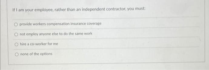 If I am your employee, rather than an independent contractor, you must:
provide workers compensation insurance coverage
not employ anyone else to do the same work
O hire a co-worker for me
O none of the options
