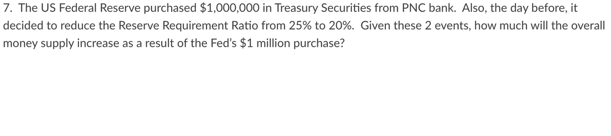 7. The US Federal Reserve purchased $1,000,000 in Treasury Securities from PNC bank. Also, the day before, it
decided to reduce the Reserve Requirement Ratio from 25% to 20%. Given these 2 events, how much will the overall
money supply increase as a result of the Fed's $1 million purchase?
