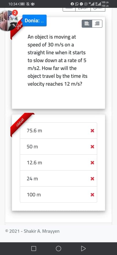 100 Jo
10:34 ( 也
E S
100 Jo
Donia: ..
= 三
An object is moving at
speed of 30 m/s on a
straight line when it starts
to slow down at a rate of 5
m/s2. How far will the
object travel by the time its
velocity reaches 12 m/s?
75.6 m
50 m
12.6 m
24 m
100 m
© 2021 - Shakir A. Mrayyen
