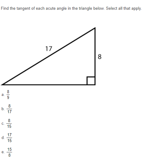 Find the tangent of each acute angle in the triangle below. Select all that apply.
17
8
8
a.
9
8
17
8.
15
17
d.
15
15
e.
8
b.
C.
