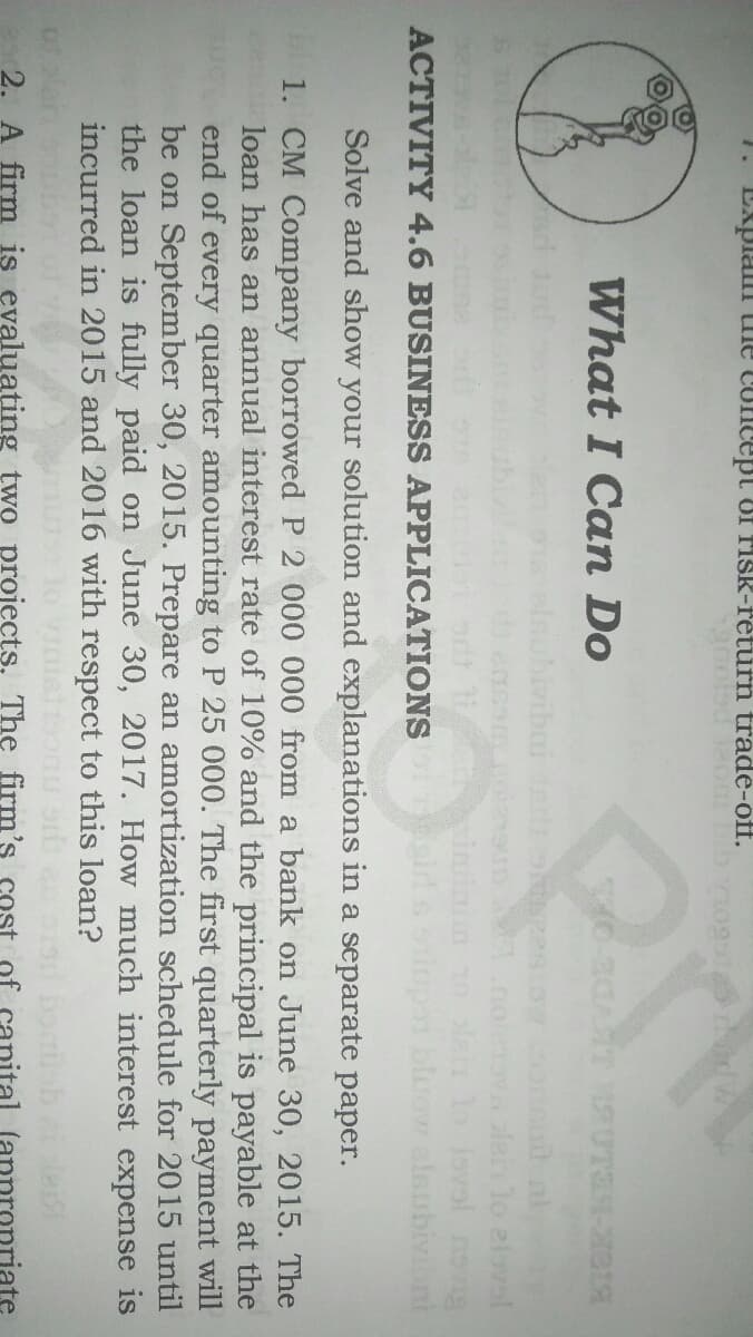 1.
Explam tne concept Of risk-feturn trade-off.
What I Can Do
vibui
lern lo elovol
an lo lovol nsvg
bluow alsubivibnt
ACTIVITY 4.6 BUSINESS APPLICATIONS
Solve and show your solution and explanations in a separate paper.
1. CM Company borrowed P 2 000 000 from a bank on June 30, 2015. The
loan has an annual interest rate of 10% and the principal is payable at the
end of every quarter amounting to P 25 000. The first quarterly payment will
be on September 30, 2015. Prepare an amortization schedule for 2015 until
the loan is fully paid on June 30, 2017. How much interest expense is
incurred in 2015 and 2016 with respect to this loan?
2. A firm is evaluating two projects. The firm's cost
appropriate
