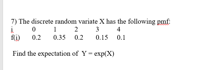 7) The discrete random variate X has the following pmf:
1
2
3
4
f(i)
0.2
0.35 0.2
0.15
0.1
Find the expectation of Y =
еxp(X)
