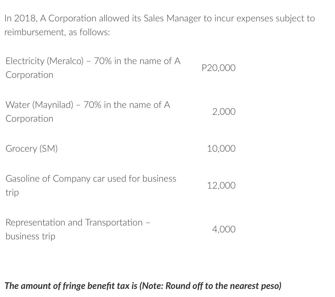 In 2018, A Corporation allowed its Sales Manager to incur expenses subject to
reimbursement, as follows:
Electricity (Meralco) - 70% in the name of A
P20,000
Corporation
Water (Maynilad) - 70% in the name of A
2,000
Corporation
Grocery (SM)
10,000
Gasoline of Company car used for business
12,000
trip
Representation and Transportation -
4,000
business trip
The amount of fringe benefit tax is (Note: Round off to the nearest peso)
