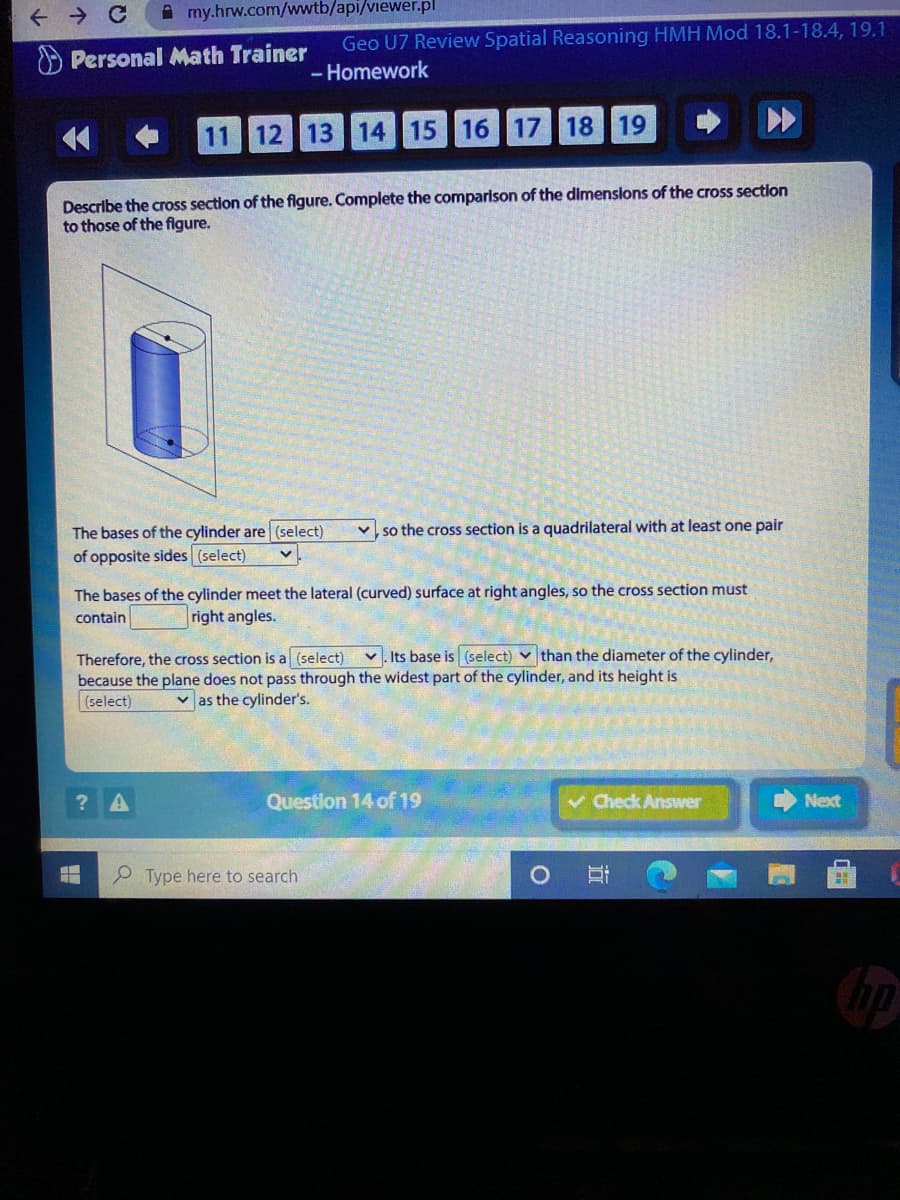 A my.hrw.com/wwtb/api/viewer.pl
Geo U7 Review Spatial Reasoning HMH Mod 18.1-18.4, 19.1
Personal Math Trainer
- Homework
11 12 13 14 15 16 17 18 19
Describe the cross section of the figure. Complete the comparison of the dimenslons of the cross section
to those of the figure.
v so the cross section is a quadrilateral with at least one pair
The bases of the cylinder are (select)
of opposite sides (select)
The bases of the cylinder meet the lateral (curved) surface at right angles, so the cross section must
contain
right angles.
Therefore, the cross section is a (select) v. Its base is (select) v than the diameter of the cylinder,
because the plane does not pass through the widest part of the cylinder, and its height is
(select)
v as the cylinder's.
Question 14 of 19
v Check Answer
Next
Type here to search
立
