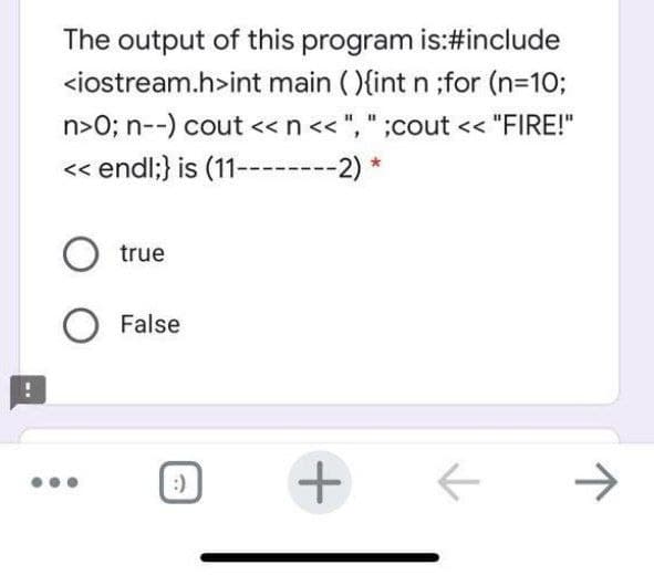The output of this program is:#include
<iostream.h>int main ( ){int n ;for (n-10;
n>O; n--) cout <<n<< ", " ;cout << "FIRE!"
<< endl;} is (11--------2) *
O true
False
