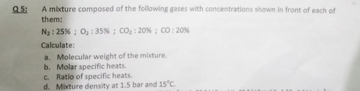 Q 5:
A mixture composed of the following gases with concentrations shown in front of each of
them:
N2: 25% ; O2:35% ; CO2: 20% ; CO : 20%
Calculate:
a. Molecular weight of the mixture.
b. Molar specific heats.
c. Ratio of specific heats.
d. Mixture density at 1.5 bar and 15°C.
