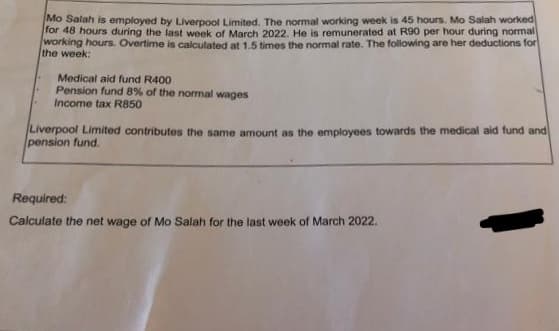 Mo Salah is employed by Liverpool Limited. The normal working week is 45 hours. Mo Salah worked
for 48 hours during the last week of March 2022. He is remunerated at R90 per hour during normal
working hours. Overtime is calculated at 1.5 times the normal rate. The following are her deductions for
the week:
Medical aid fund R400
Pension fund 8% of the normal wages
Income tax R850
Liverpool Limited contributes the same amount as the employees towards the medical aid fund and
pension fund.
Required:
Calculate the net wage of Mo Salah for the last week of March 2022.