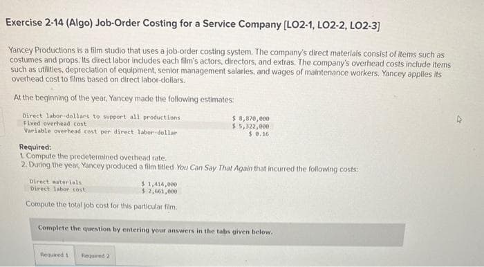 Exercise 2-14 (Algo) Job-Order Costing for a Service Company [LO2-1, LO2-2, LO2-3]
Yancey Productions is a film studio that uses a job-order costing system. The company's direct materials consist of items such as
costumes and props. Its direct labor includes each film's actors, directors, and extras. The company's overhead costs include items
such as utilities, depreciation of equipment, senior management salaries, and wages of maintenance workers. Yancey applies its
overhead cost to films based on direct labor-dollars.
At the beginning of the year, Yancey made the following estimates:
Direct labor dollars to support all productions
Fixed overhead cost
Variable overhead cost per direct labor-dollar
Required:
1. Compute the predetermined overhead rate.
2. During the year, Yancey produced a film titled You Can Say That Again that incurred the following costs:
Direct materials
$1,414,000
Direct labor cost.
$ 2,661,000
Compute the total job cost for this particular film.
$ 8,870,000
$5,322,000
$0.16
Complete the question by entering your answers in the tabs given below.
Required 1
Required 2