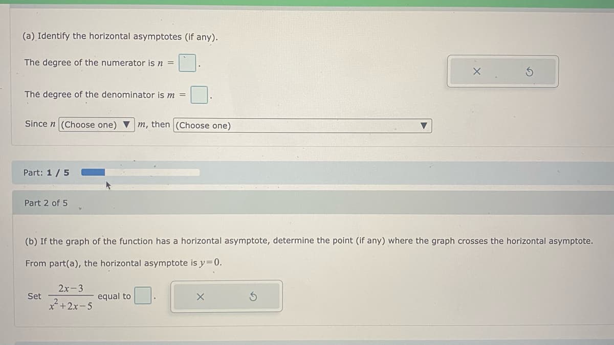 (a) Identify the horizontal asymptotes (if any).
The degree of the numerator is n =
Thẻ degree of the denominator is m =
Since n (Choose one) ▼ m, then (Choose one)
Part: 1 / 5
Part 2 of 5
(b) If the graph of the function has a horizontal asymptote, determine the point (if any) where the graph crosses the horizontal asymptote.
From part(a), the horizontal asymptote is y=0.
2x-3
Set
equal to
x*+2x-5
