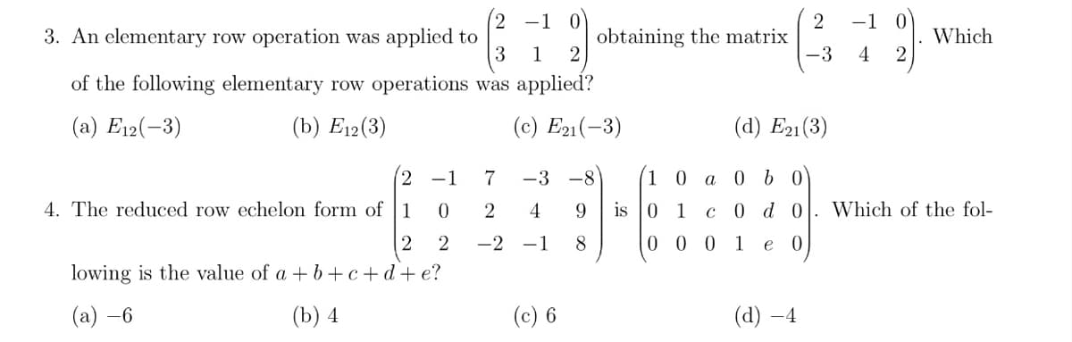 (2 -1 0
-1 0
2
obtaining the matrix
3
3. An elementary row operation was applied to
(3 1
of the following elementary row operations was applied?
Which
4
(a) E12(-3)
(b) Еi2(3)
(c) E21(-3)
(а) Ез1 (3)
(2 -1
7
-3 -8
10 а 0 b0
4. The reduced row echelon form of 1
2
4
9
is
1
с 0 do
Which of the fol-
-2
-1
8
1
e
lowing is the value of a + b+c+d+e?
(а) —6
(b) 4
(c) 6
(а) —4
