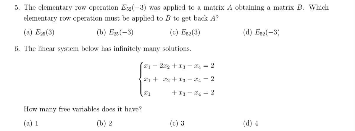 5. The elementary row operation E32(-3) was applied to a matrix A obtaining a matrix B. Which
elementary row operation must be applied to B to get back A?
(a) E25(3)
(b) Езs(—3)
(c) Es2(3)
(d) Es2(-3)
6. The linear system below has infinitely many solutions.
x1 – 2x2 + x3 – X4 = 2
x1 + x2 + x3 – X4 = 2
x1
+ x3 – x4 = 2
How many free variables does it have?
(a) 1
(b) 2
(c) 3
(d) 4
