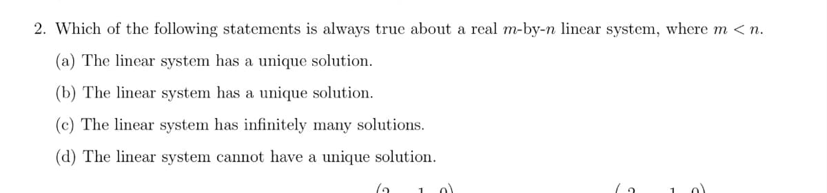 2. Which of the following statements is always true about a real m-by-n linear system, where m < n.
(a) The linear system has a unique solution.
(b) The linear system has a unique solution.
(c) The linear system has infinitely many solutions.
(d) The linear system cannot have a unique solution.
1 0)
