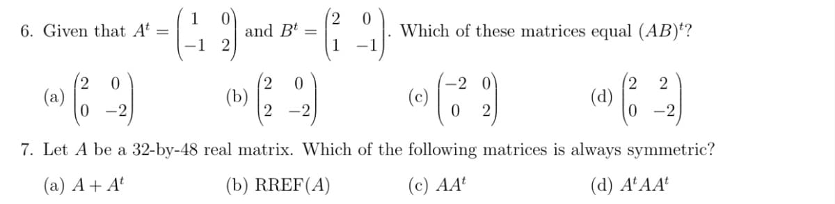 1
6. Given that At
and Bt
Which of these matrices equal (AB)*?
%3D
2 0
(a)
(b)
2 -2
(c)
(d)
-2
2.
-2
7. Let A be a 32-by-48 real matrix. Which of the following matrices is always symmetric?
(a) A+ At
(b) RREF(A)
(c) AA
(d) A'AA'
