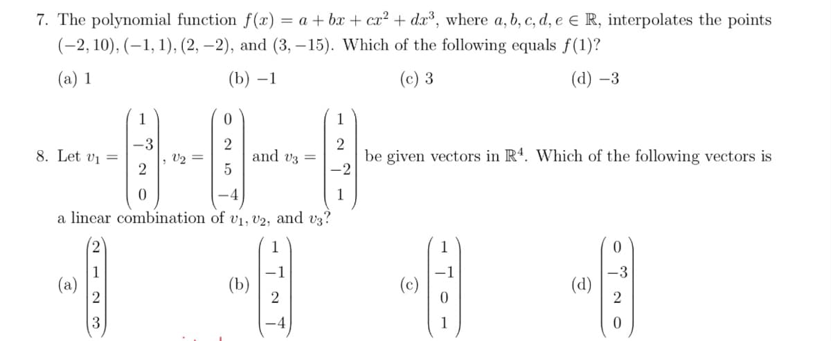 7. The polynomial function f (x) = a + bx + cx² + dx³, where a, b, c, d, e e R, interpolates the points
(-2, 10), (–1, 1), (2, –2), and (3, – 15). Which of the following equals f(1)?
(a) 1
(b) –1
(c) 3
(d) –3
1
1
-3
2
be given vectors in R4. Which of the following vectors is
-2
8. Let vi =
and v3 =
5
V2
a linear combination of v1, V2, and v3?
1
1
(a)
-1
(b)
(d)
2
1
N - N 3
