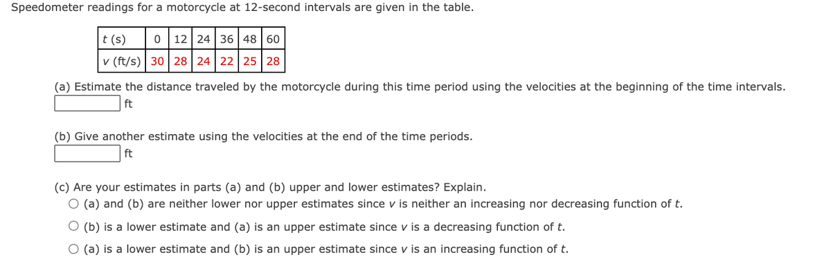 Speedometer readings for a motorcycle at 12-second intervals are given in the table.
t (s)
12 24 36 48 60
v (ft/s) | 30 | 28 24 22 25 28
(a) Estimate the distance traveled by the motorcycle during this time period using the velocities at the beginning of the time intervals.
ft
(b) Give another estimate using the velocities at the end of the time periods.
ft
(c) Are your estimates in parts (a) and (b) upper and lower estimates? Explain.
O (a) and (b) are neither lower nor upper estimates since v is neither an increasing nor decreasing function of t.
(b) is a lower estimate and (a) is an upper estimate since v is a decreasing function of t.
O (a) is a lower estimate and (b) is an upper estimate since v is an increasing function of t.
