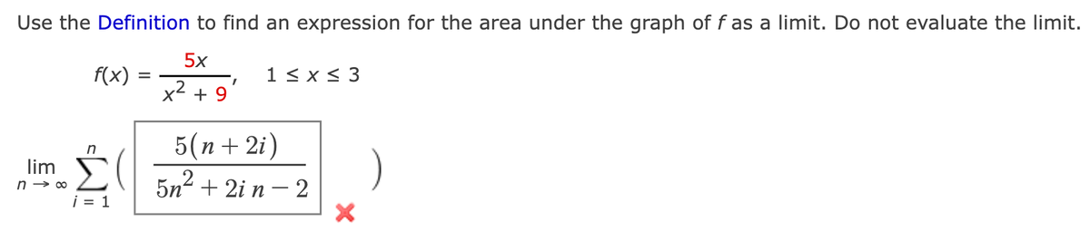 Use the Definition to find an expression for the area under the graph of f as a limit. Do not evaluate the limit.
5x
f(x)
1 < x< 3
1,
x + 9
5(п + 2i)
n
lim
5n- + 2i n – 2
.2
i = 1
