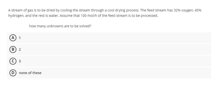 A stream of gas is to be dried by cooling the stream through a cool drying process. The feed stream has 32% oxygen, 45%
hydrogen, and the rest is water. Assume that 100 mol/h of the feed stream is to be processed.
how many unknowns are to be solved?
A) 1
в) 2
с) з
D none of these
