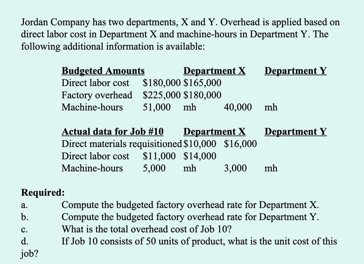 Jordan Company has two departments, X and Y. Overhead is applied based on
direct labor cost in Department X and machine-hours in Department Y. The
following additional information is available:
Budgeted Amounts
Direct labor cost
Department X
$180,000 $165,000
Factory overhead $225,000 $180,000
mh
Department Y
Machine-hours
51,000
40,000
mh
Actual data for Job #10
Department X
Department Y
Direct materials requisitioned $10,000 $16,000
$11,000 $14,000
5,000
Direct labor cost
Machine-hours
mh
3,000
mh
Required:
Compute the budgeted factory overhead rate for Department X.
Compute the budgeted factory overhead rate for Department Y.
What is the total overhead cost of Job 10?
а.
b.
с.
d.
If Job 10 consists of 50 units of product, what is the unit cost of this
job?
