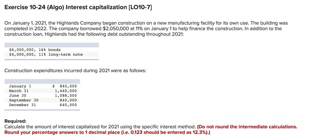 Exercise 10-24 (Algo) Interest capitalization [LO10-7]
On January 1, 2021, the Highlands Company began construction on a new manufacturing facility for its own use. The building was
completed in 2022. The company borrowed $2,050,000 at 11% on January 1 to help finance the construction. In addition to the
construction loan, Highlands had the following debt outstanding throughout 2021:
$6,000,000, 16% bonds
$4,000,000, 11% long-term note
Construction expenditures incurred during 2021 were as follows:
$
840,000
1,440,000
1,088,000
840,000
640,000
January 1
March 31
June 30
September 30
December 31
Required:
Calculate the amount of interest capitalized for 2021 using the specific interest method. (Do not round the intermediate calculations.
Round your percentage answers to 1 decimal place (i.e. 0.123 should be entered as 12.3%).)
