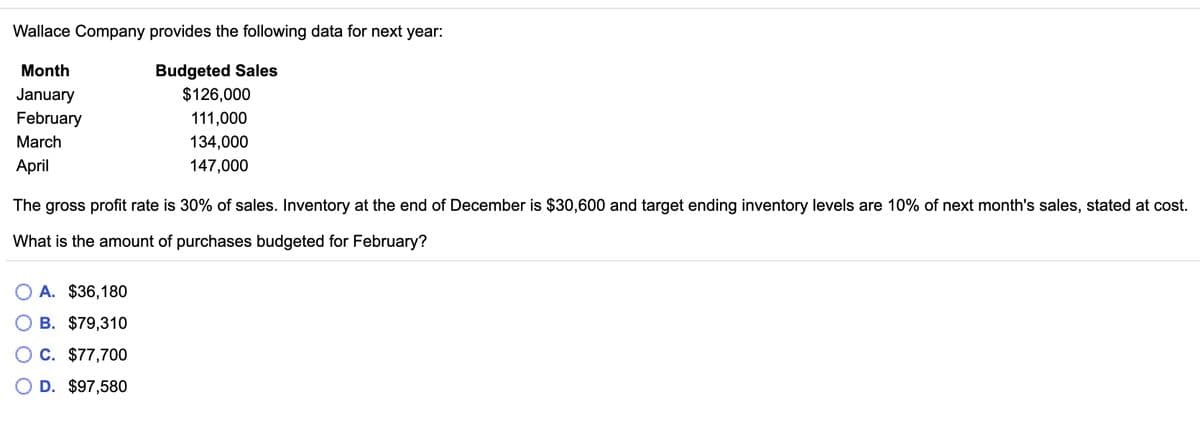 Wallace Company provides the following data for next year:
Budgeted Sales
$126,000
Month
January
February
111,000
March
134,000
April
147,000
The gross profit rate is 30% of sales. Inventory at the end of December is $30,600 and target ending inventory levels are 10% of next month's sales, stated at cost.
What is the amount of purchases budgeted for February?
O A. $36,180
O B. $79,310
C. $77,700
O D. $97,580
