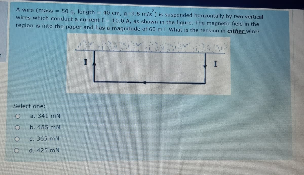 A wire (mass = 50 g, length
= 40 cm, g=9.8 m/s ) is suspended horizontally by two vertical
wires which conduct a current I = 10.0 A, as shown in the figure. The magnetic field in the
region is into the paper and has a magnitude of 60 mT. What is the tension in either wire?
I
Select one:
a. 341 mN
b. 485 mN
C. 365 mN
d. 425 mN
