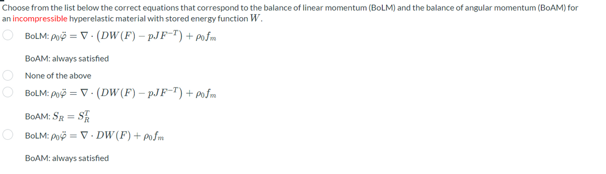 Choose from the list below the correct equations that correspond to the balance of linear momentum (BoLM) and the balance of angular momentum (BOAM) for
an incompressible hyperelastic material with stored energy function W.
BOLM: Poö = V · (DW(F) – pJF-T) + pofm
BOAM: always satisfied
None of the above
BOLM: Poö = V · (DW (F) – pJF-")+ pofm
BOAM: SR = SR
BOLM: Poë = V · DW (F)+ pofm
BOAM: always satisfied
