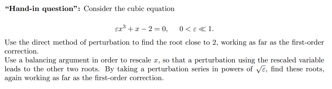 "Hand-in question": Consider the cubic equation
ɛx + x – 2 = 0,
0 < ɛ « 1.
Use the direct method of perturbation to find the root close to 2, working as far as the first-order
correction.
Use a balancing argument in order to rescale x, so that a perturbation using the rescaled variable
leads to the other two roots. By taking a perturbation series in powers of Ve, find these roots,
again working as far as the first-order correction.
