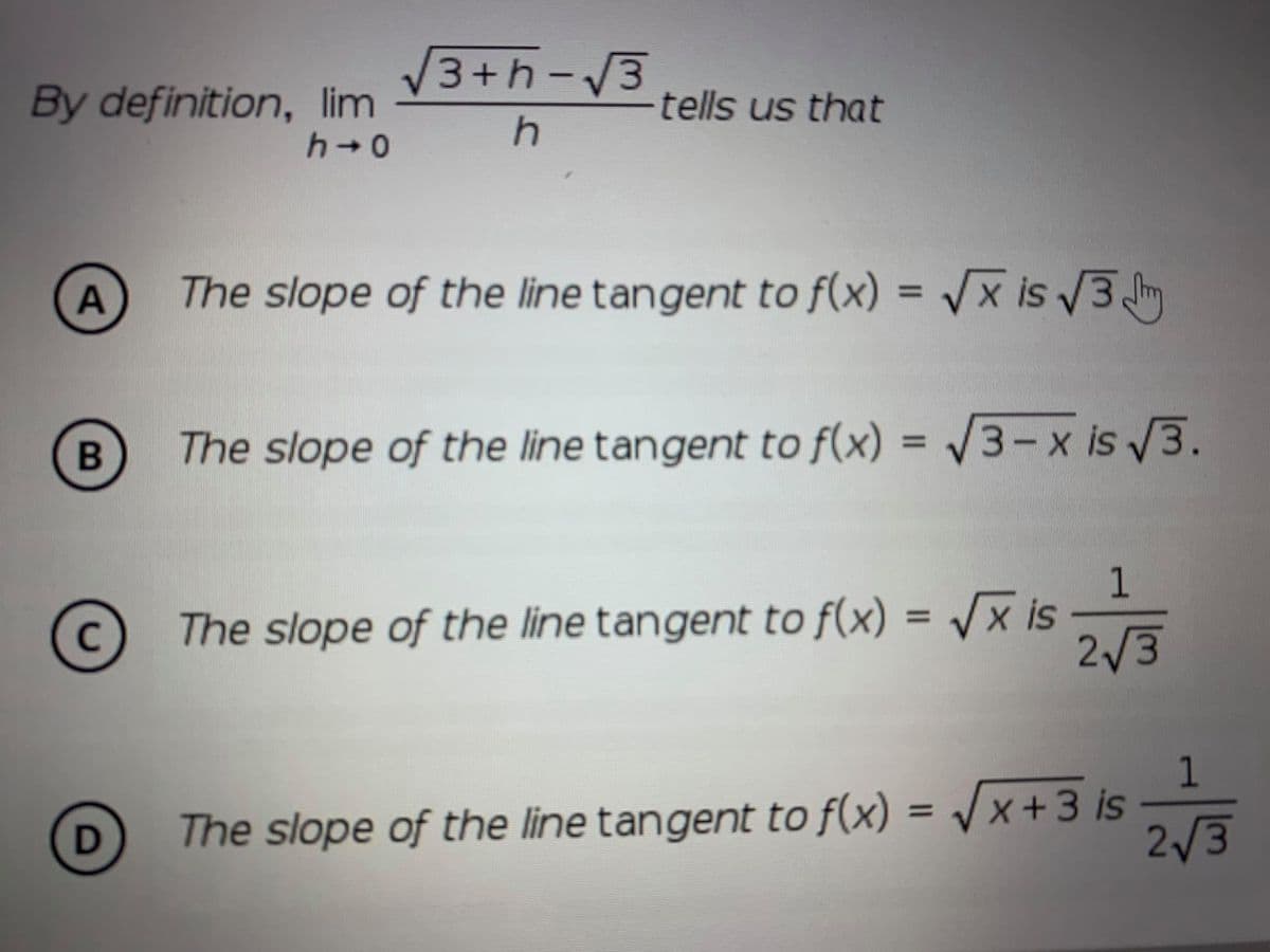 V3+h-3
By definition, lim
tells us that
The slope of the line tangent to f(x) = /x is 3
%3D
В
The slope of the line tangent to f(x) = /3- x is 3.
1
The slope of the line tangent to f(x) = /x is
2/3
%3D
C
1
The slope of the line tangent to f(x) = /x +3 is
2/3
%3D

