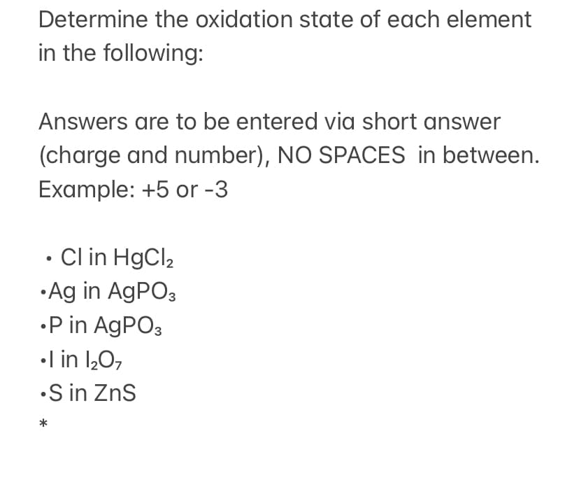 Determine the oxidation state of each element
in the following:
Answers are to be entered via short answer
(charge and number), NO SPACES in between.
Example: +5 or -3
• Cl in HgCl2
• Ag in AGPO3
•P in AGPO3
•l in 1,0,
•S in ZnS
