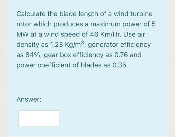 Calculate the blade length of a wind turbine
rotor which produces a maximum power of 5
MW at a wind speed of 46 Km/Hr. Use air
density as 1.23 Kg/m3, generator efficiency
as 84%, gear box efficiency as 0.76 and
power coefficient of blades as 0.35.
Answer:
