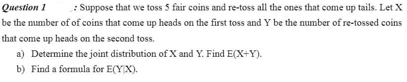 Question 1
: Suppose that we toss 5 fair coins and re-toss all the ones that come up tails. Let X
be the number of of coins that come up heads on the first toss and Y be the number of re-tossed coins
that come up heads on the second toss.
a) Determine the joint distribution of X and Y. Find E(X+Y).
b) Find a formula for E(YX).
