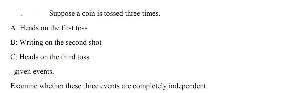 Suppose a coin is tossed three times.
A: Heads on the first toss
B: Writing on the second shot
C: Heads on the third toss
given events.
Examine whether these three events are completely independent.
