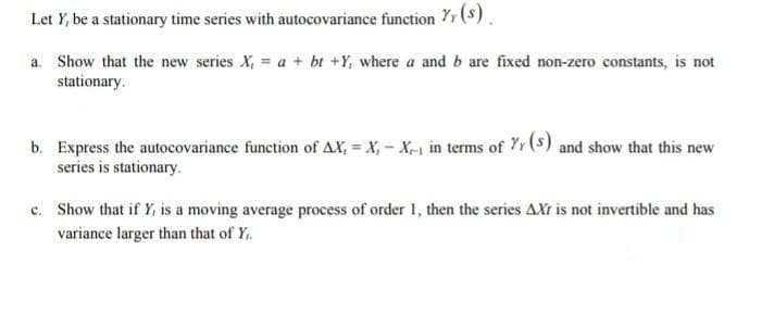 Let Y, be a stationary time series with autocovariance function Yr (s)
a. Show that the new series X, = a + bt +Y, where a and b are fixed non-zero constants, is not
stationary.
b. Express the autocovariance function of AX, = X, - X-1 in terms of 7r (S) and show that this new
series is stationary.
c. Show that if Y, is a moving average process of order 1, then the series AXt is not invertible and has
variance larger than that of Y.
