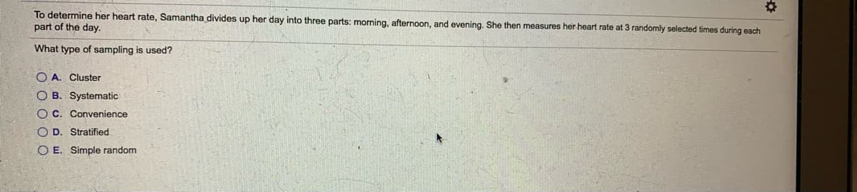 To determine her heart rate, Samantha divides up her day into three parts: morning, afternoon, and evening. She then measures her heart rate at 3 randomly selected times during each
part of the day.
What type of sampling is used?
O A. Cluster
O B. Systematic
OC. Convenience
O D. Stratified
O E. Simple random
