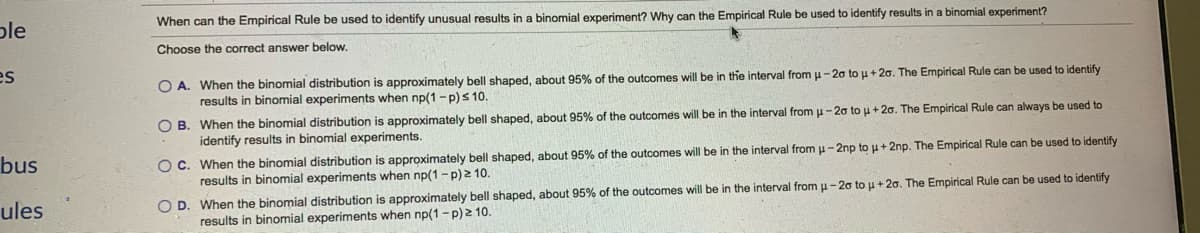 ple
When can the Empirical Rule be used to identify unusual results in a binomial experiment? Why can the Empirical Rule be used to identify results in a binomial experiment?
Choose the correct answer below.
es
O A. When the binomial distribution is approximately bell shaped, about 95% of the outcomes will be in the interval from u-20 to u + 20. The Empirical Rule can be used to identify
results in binomial experiments when np(1-p)s 10.
O B. When the binomial distribution is approximately bell shaped, about 95% of the outcomes will be in the interval from p-20 to u + 20. The Empirical Rule can always be used to
identify results in binomial experiments.
O C. When the binomial distribution is approximately bell shaped, about 95% of the outcomes will be in the interval from u-2np to u+ 2np. The Empirical Rule can be used to identify
results in binomial experiments when np(1 - p) 2 10.
bus
O D. When the binomial distribution is approximately bell shaped, about 95% of the outcomes will be in the interval from u- 20 to u + 20. The Empirical Rule can be used to identify
results in binomial experiments when np(1 - p) 2 10.
ules

