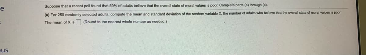 Suppose that a recent poll found that 59% of adults believe that the overall state of moral values is poor. Complete parts (a) through (c).
e
(a) For 250 randomly selected adults, compute the mean and standard deviation of the random variable X, the number of adults who believe that the overall state of moral values is poor.
The mean of X is . (Round to the nearest whole number as needed.)
us
