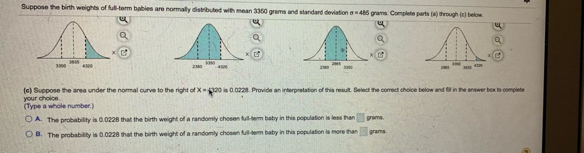 Suppose the birth weights of full-term babies are normally distributed with mean 3350 grams and standard deviation a = 485 grams. Complete parts (a) through (c) below.
3835
3350
3350
4320
3350
3835 4320
4320
2380
2380
3350
2865
(c) Suppose the area under the normal curve to the right of X = 320 is 0.0228. Provide an interpretation of this result. Select the correct choice below and fill in the answer box to complete
your choice.
(Type a whole number.)
O A. The probability is 0.0228 that the birth weight of a randomly chosen full-term baby in this population is less than
grams.
grams.
O B. The probability is 0.0228 that the birth weight of a randomly chosen full-term baby in this population is more than
