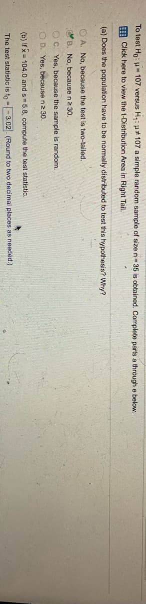 To test Ho: H = 107 versus H:u# 107 a simple random sample of size n= 35 is obtained. Complete parts a through e below,
E Click here to view the t-Distribution Area in Right Tail.
(a) Does the population have to be normally distributed to test this hypothesis? Why?
O A. No, because the test is two-tailed.
OB. No, because n2 30.
O C. Yes, because the sample is random.
O D. Yes, because n2 30.
(b) If x = 104.0 and s = 5.8, compute the test statistic.
The test statistic is to = - 3.02. (Round to two decimal places as needed.)
