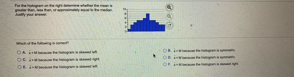 For the histogram on the right determine whether the mean is
greater than, less than, or approximately equal to the median.
Justify your answer.
10-
8-
6-
4-
2-
Which of the following is correct?
O B. x= M because the histogram is symmetric.
O A. x<M because the histogram is skewed left.
O D. x<M because the histogram is symmetric.
O C. x>M because the histogram is skewed right.
O F. X= M because the histogram is skewed right.
O E. x>M because the histogram is skewed left.

