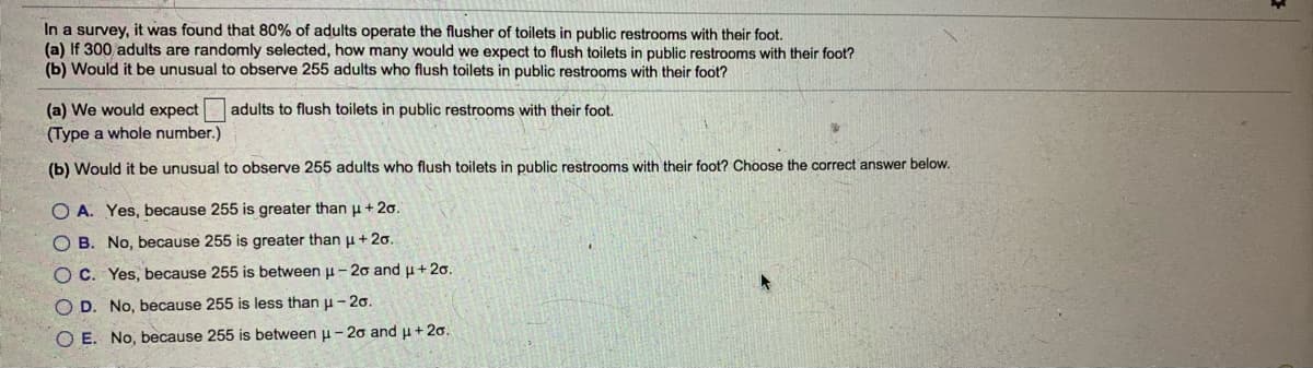 In a survey, it was found that 80% of adults operate the flusher of toilets in public restrooms with their foot.
(a) If 300 adults are randomly selected, how many would we expect to flush toilets in public restrooms with their foot?
(b) Would it be unusual to observe 255 adults who flush toilets in public restrooms with their foot?
(a) We would expect
(Type a whole number.)
adults to flush toilets in public restrooms with their foot.
(b) Would it be unusual to observe 255 adults who flush toilets in public restrooms with their foot? Choose the correct answer below.
O A. Yes, because 255 is greater than u + 2o.
O B. No, because 255 is greater than u + 20.
O C. Yes, because 255 is between u - 20 and u+ 20.
O D. No, because 255 is less than u- 20.
O E. No, because 255 is between u -20 and u+ 20.
