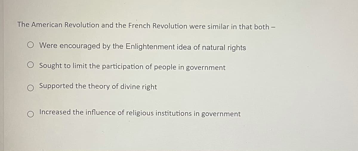 The American Revolution and the French Revolution were similar in that both -
O Were encouraged by the Enlightenment idea of natural rights
O Sought to limit the participation of people in government
Supported the theory of divine right
Increased the influence of religious institutions in government

