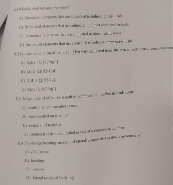 5.1 What is steel tension member?
A) Structural elements that are subjected to indirect tensile loads
B) Structural elements that are subjected to direct compressive loads
C) Structural elements that are subjected to direct tensile loads
D) Structural elements that are subjected to indirect compressive loads
5.2 For the calculation of net area of flat with staggered bolts, the area to be deducted from gross area
A) (dt) + 2[(S2/4g)t]
B) 2(dt)-[(S2/4ght]
C) (d) + [(S2/4g)]
D) (d)-2[(S2/4g)]
5.3 Magnitude of effective length of compression member depends upon
A) ocation where member is used
B) load applied on member
C) material of member
D) rotational restraint supplied at end of compression member
5.4 The design bending strength of laterally supported beams is governed by
A) yield stress
B) bending
C) torsion
D) lateral torsional buckling