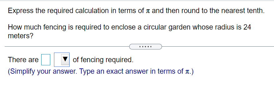 Express the required calculation in terms of t and then round to the nearest tenth.
How much fencing is required to enclose a circular garden whose radius is 24
meters?
.....
There are
of fencing required.
(Simplify your answer. Type an exact answer in terms of T.)
