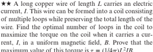 ★★ A long copper wire of length L carries an electric
current, I. This wire can be formed into a coil consisting
of multiple loops while preserving the total length of the
wire. Find the optimal number of loops in the coil to
maximize the torque on the coil when it carries a cur-
rent, I, in a uniform magnetic field, B. Prove that the
maximum value of this torque is = (1/4)L²IB.