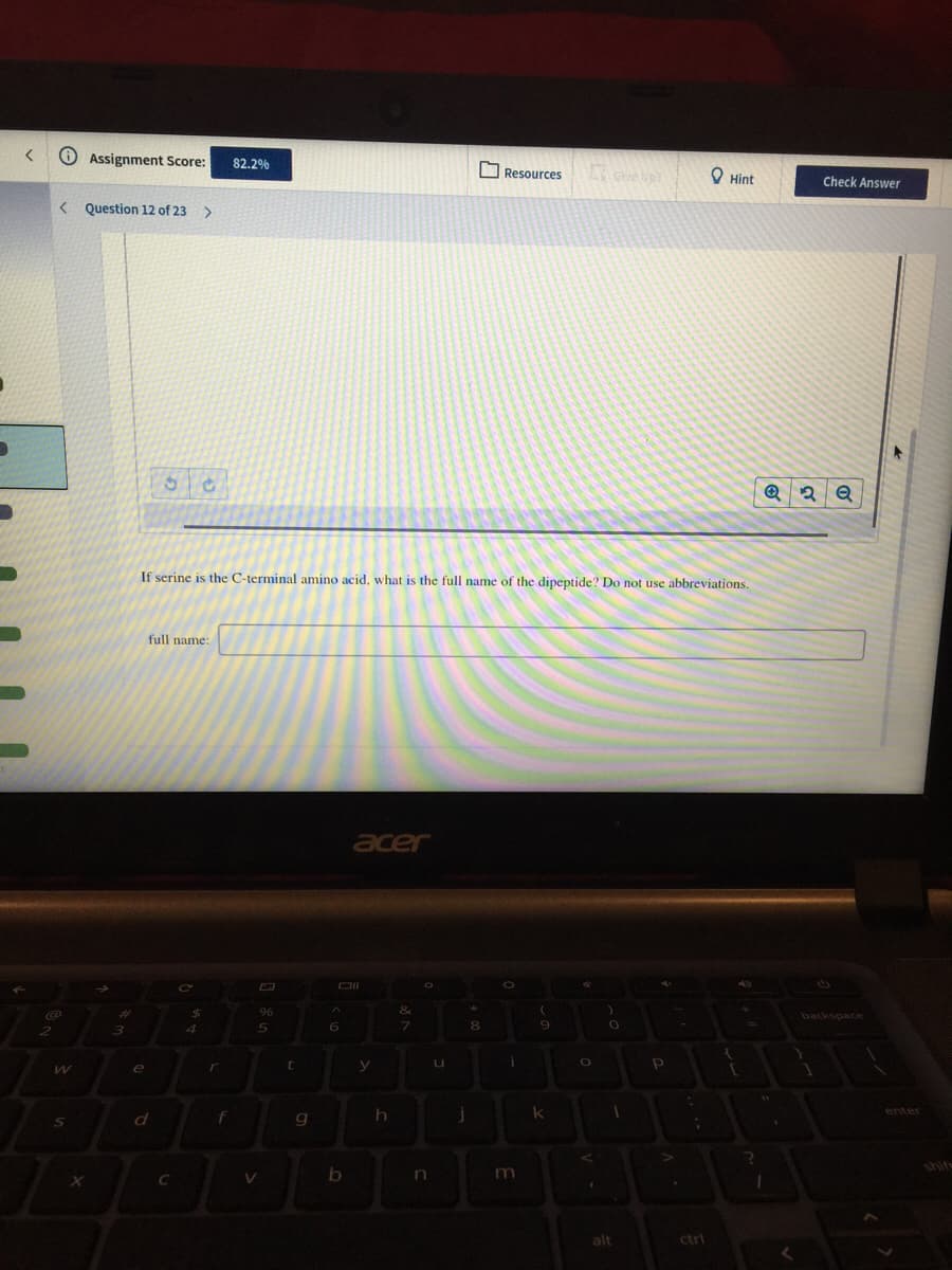 Assignment Score:
82.2%
O Resources
O Hint
Check Answer
< Question 12 of 23
>
If serine is the C-terminal amino acid, what is the full name of the dipeptide? Do not use abbreviations.
full name:
acer
e
r
d
f
shif
In
alt
ctrl
